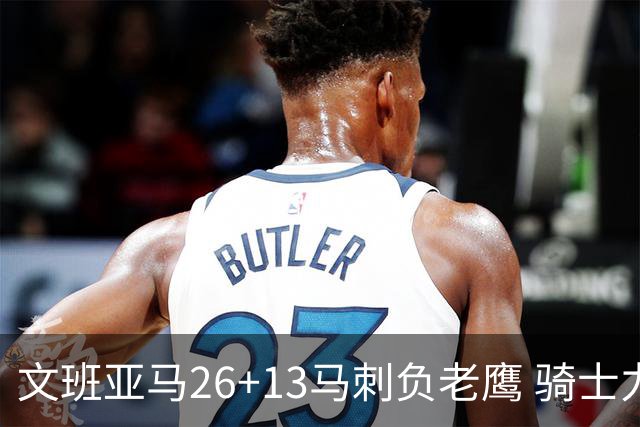 文班亚马26+13马刺负老鹰 骑士力克公牛5连胜